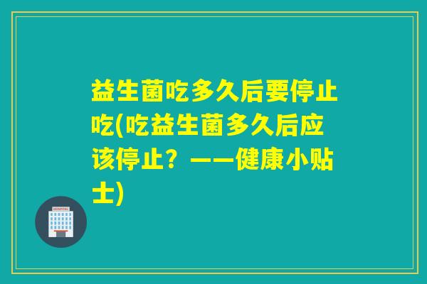 益生菌吃多久后要停止吃(吃益生菌多久后应该停止?——健康小贴士) 益生菌吃多久后要停止吃(吃益生菌多久后应该停止?——健康小贴士)