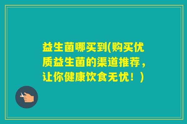 益生菌哪买到(购买优质益生菌的渠道推荐,让你健康饮食无忧!) 益生菌哪买到(购买优质益生菌的渠道推荐,让你健康饮食无忧!)
