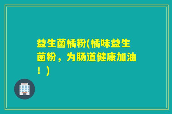 益生菌橘粉(橘味益生菌粉,为肠道健康加油!) 益生菌橘粉(橘味益生菌粉,为肠道健康加油!)