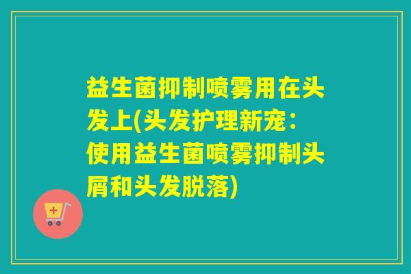 益生菌抑制喷雾用在头发上(头发护理新宠:使用益生菌喷雾抑制头屑和头发脱落) 益生菌抑制喷雾用在头发上(头发护理新宠:使用益生菌喷雾抑制头屑和头发脱落)