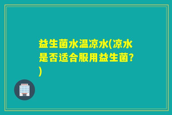 益生菌水温凉水(凉水是否适合服用益生菌？)