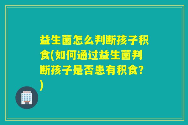 益生菌怎么判断孩子积食(如何通过益生菌判断孩子是否患有积食？)