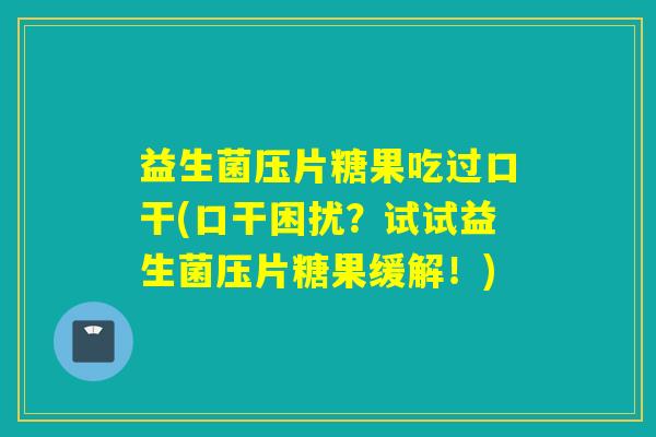 益生菌压片糖果吃过口干(口干困扰？试试益生菌压片糖果缓解！)