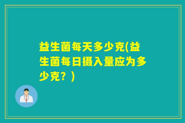 益生菌每天多少克(益生菌每日摄入量应为多少克？)