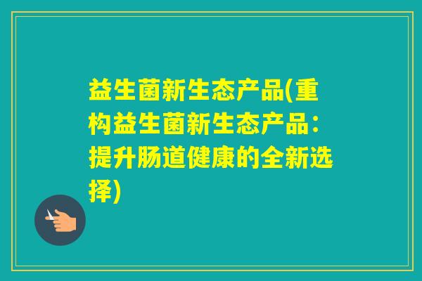 益生菌新生态产品(重构益生菌新生态产品：提升肠道健康的全新选择)