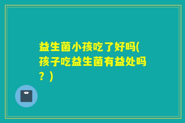 益生菌小孩吃了好吗(孩子吃益生菌有益处吗？)
