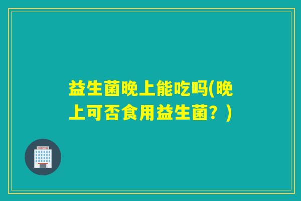 益生菌晚上能吃吗(晚上可否食用益生菌?) 益生菌晚上能吃吗(晚上可否食用益生菌?)