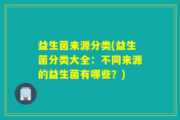 益生菌来源分类(益生菌分类大全:不同来源的益生菌有哪些?) 益生菌来源分类(益生菌分类大全:不同来源的益生菌有哪些?)