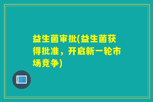 益生菌审批(益生菌获得批准，开启新一轮市场竞争)