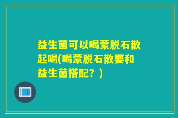益生菌可以喝蒙脱石散起喝(喝蒙脱石散要和益生菌搭配?) 益生菌可以喝蒙脱石散起喝(喝蒙脱石散要和益生菌搭配?)