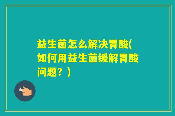 益生菌怎么解决胃酸(如何用益生菌缓解胃酸问题?) 益生菌怎么解决胃酸(如何用益生菌缓解胃酸问题?)