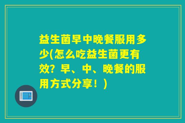 益生菌早中晚餐服用多少(怎么吃益生菌更有效？早、中、晚餐的服用方式分享！)