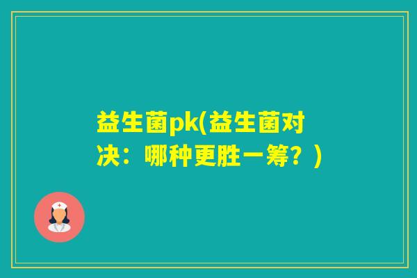 益生菌pk(益生菌对决：哪种更胜一筹？)