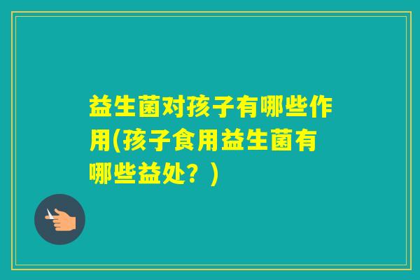 益生菌对孩子有哪些作用(孩子食用益生菌有哪些益处？)