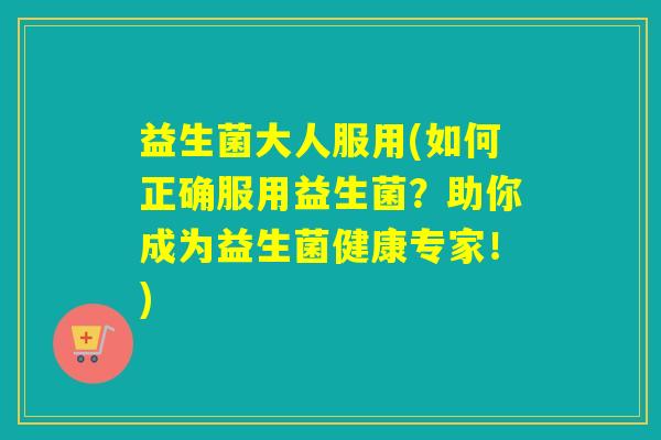 益生菌大人服用(如何正确服用益生菌？助你成为益生菌健康专家！)