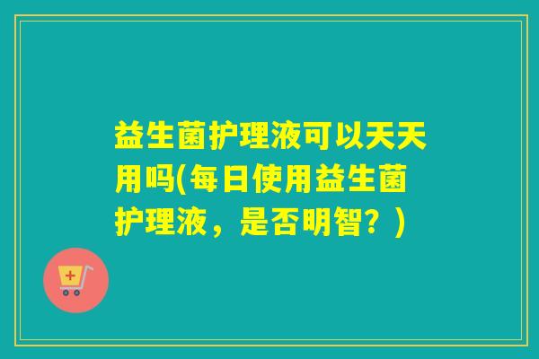益生菌护理液可以天天用吗(每日使用益生菌护理液，是否明智？)