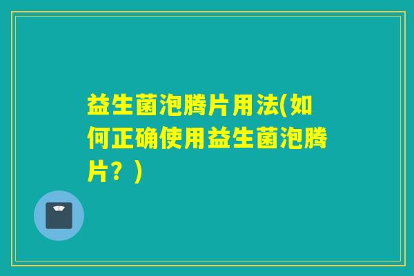 益生菌泡腾片用法(如何正确使用益生菌泡腾片?) 益生菌泡腾片用法(如何正确使用益生菌泡腾片?)
