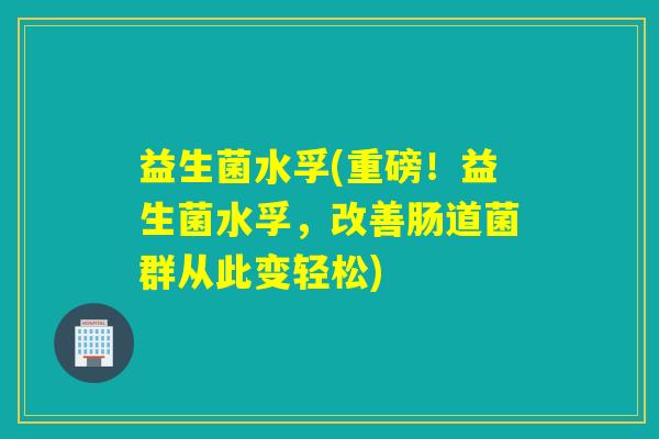 益生菌水孚(重磅!益生菌水孚,改善肠道菌群从此变轻松) 益生菌水孚(重磅!益生菌水孚,改善肠道菌群从此变轻松)