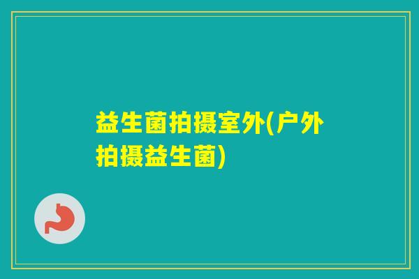 益生菌拍摄室外(户外拍摄益生菌) 益生菌拍摄室外(户外拍摄益生菌)
