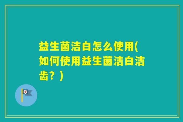 益生菌洁白怎么使用(如何使用益生菌洁白洁齿？)