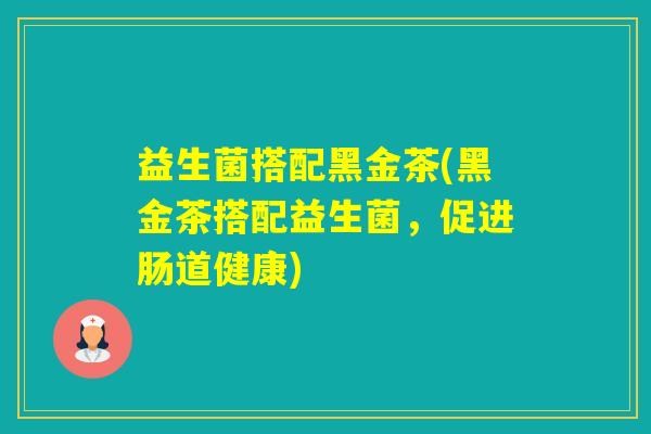 益生菌搭配黑金茶(黑金茶搭配益生菌,促进肠道健康) 益生菌搭配黑金茶(黑金茶搭配益生菌,促进肠道健康)