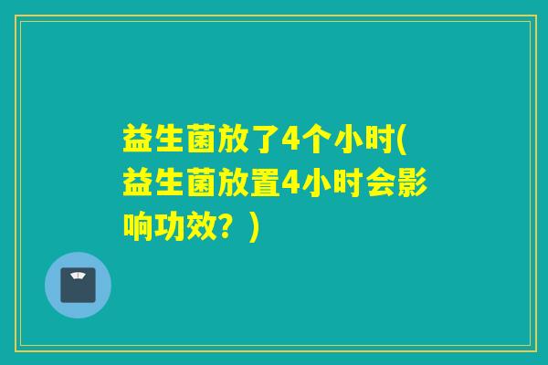 益生菌放了4个小时(益生菌放置4小时会影响功效？)