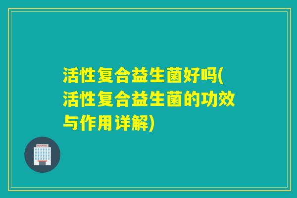 活性复合益生菌好吗(活性复合益生菌的功效与作用详解) 活性复合益生菌好吗(活性复合益生菌的功效与作用详解)