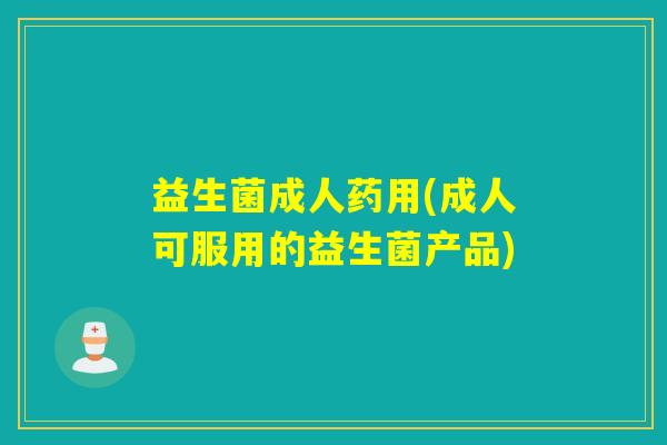益生菌成人药用(成人可服用的益生菌产品) 益生菌成人药用(成人可服用的益生菌产品)