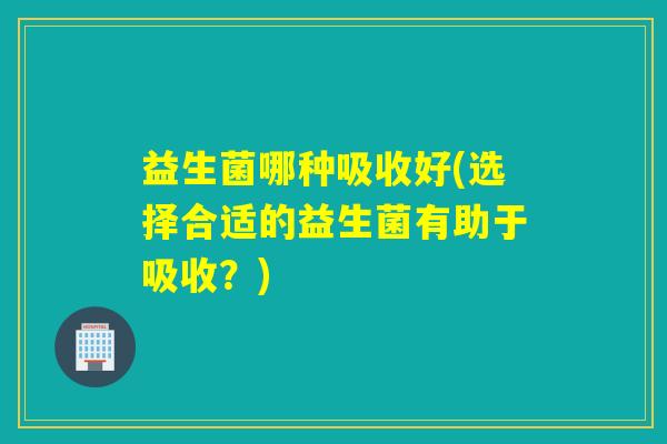益生菌哪种吸收好(选择合适的益生菌有助于吸收?) 益生菌哪种吸收好(选择合适的益生菌有助于吸收?)