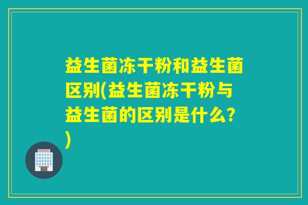益生菌冻干粉和益生菌区别(益生菌冻干粉与益生菌的区别是什么?) 益生菌冻干粉和益生菌区别(益生菌冻干粉与益生菌的区别是什么?)
