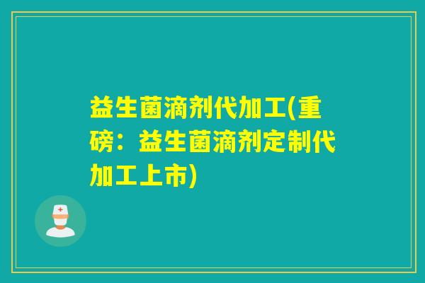 益生菌滴剂代加工(重磅：益生菌滴剂定制代加工上市)