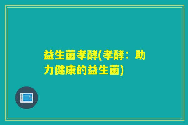益生菌孝酵(孝酵:助力健康的益生菌) 益生菌孝酵(孝酵:助力健康的益生菌)