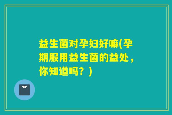 益生菌对孕妇好嘛(孕期服用益生菌的益处，你知道吗？)