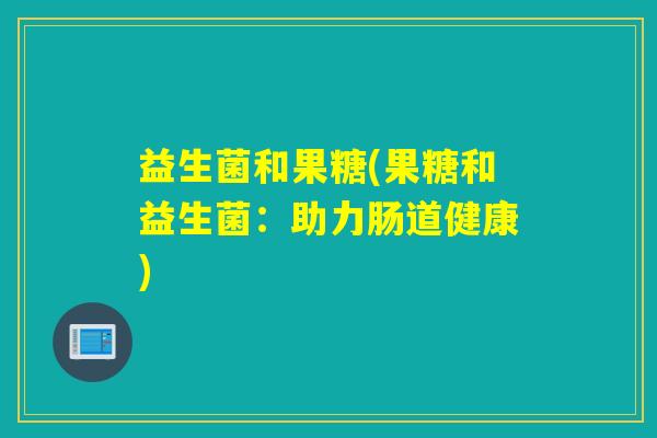 益生菌和果糖(果糖和益生菌:助力肠道健康) 益生菌和果糖(果糖和益生菌:助力肠道健康)