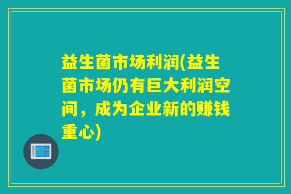 益生菌市场利润(益生菌市场仍有巨大利润空间，成为企业新的赚钱重心)