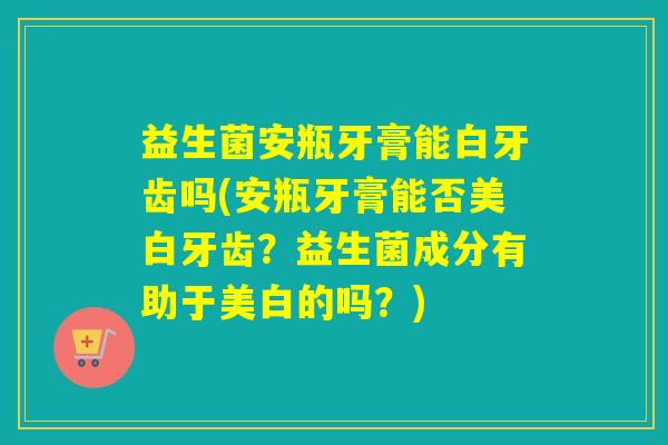 益生菌安瓶牙膏能白牙齿吗(安瓶牙膏能否美白牙齿？益生菌成分有助于美白的吗？)