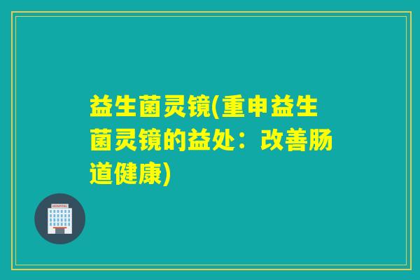 益生菌灵镜(重申益生菌灵镜的益处:改善肠道健康) 益生菌灵镜(重申益生菌灵镜的益处:改善肠道健康)