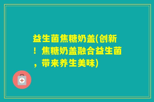 益生菌焦糖奶盖(创新！焦糖奶盖融合益生菌，带来养生美味)