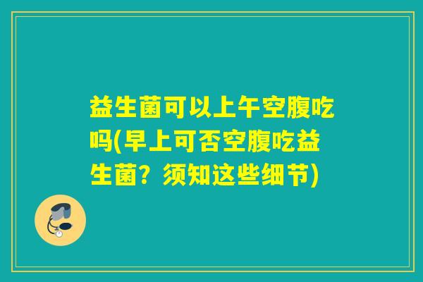 益生菌可以上午空腹吃吗(早上可否空腹吃益生菌？须知这些细节)