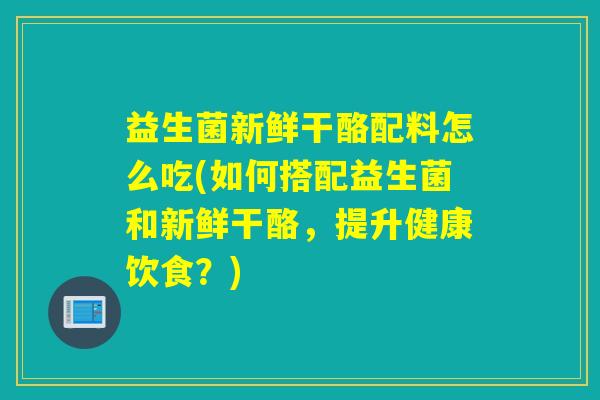 益生菌新鲜干酪配料怎么吃(如何搭配益生菌和新鲜干酪，提升健康饮食？)