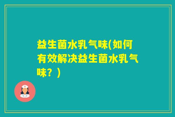 益生菌水乳气味(如何有效解决益生菌水乳气味?) 益生菌水乳气味(如何有效解决益生菌水乳气味?)