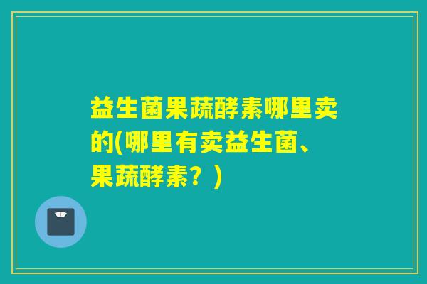 益生菌果蔬酵素哪里卖的(哪里有卖益生菌、果蔬酵素？)