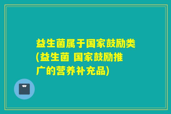益生菌属于国家鼓励类(益生菌 国家鼓励推广的营养补充品) 益生菌属于国家鼓励类(益生菌 国家鼓励推广的营养补充品)