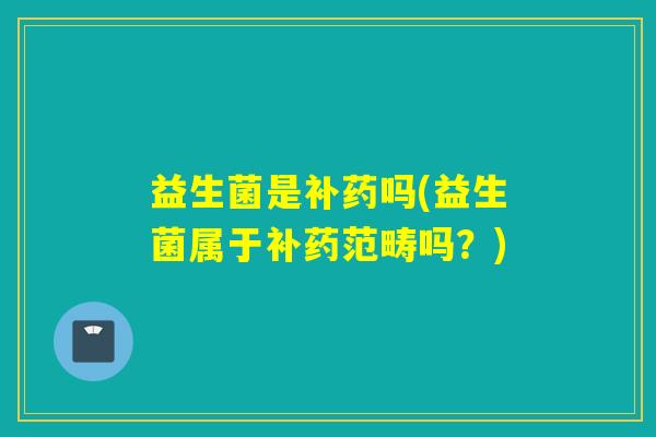 益生菌是补药吗(益生菌属于补药范畴吗？)