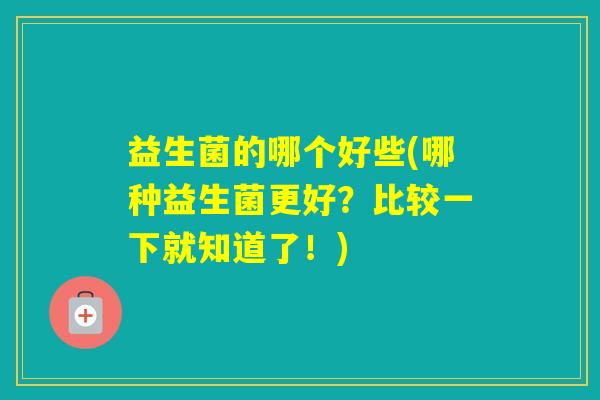 益生菌的哪个好些(哪种益生菌更好?比较一下就知道了!) 益生菌的哪个好些(哪种益生菌更好?比较一下就知道了!)
