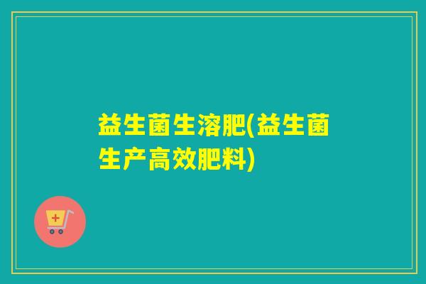 益生菌生溶肥(益生菌生产高效肥料)
