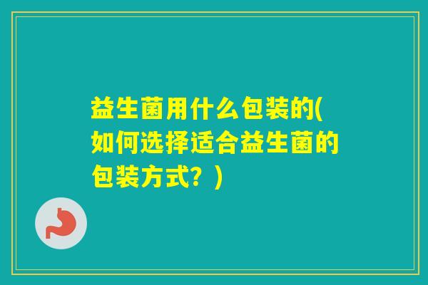 益生菌用什么包装的(如何选择适合益生菌的包装方式？)