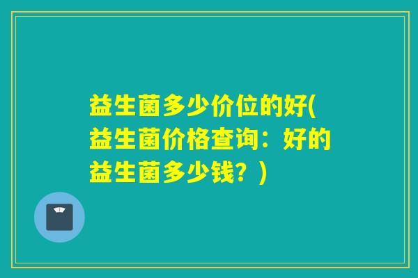 益生菌多少价位的好(益生菌价格查询：好的益生菌多少钱？)