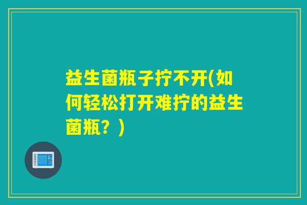 益生菌瓶子拧不开(如何轻松打开难拧的益生菌瓶？)