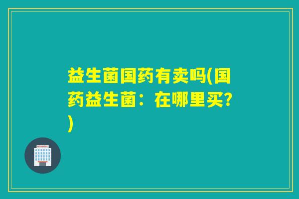 益生菌国药有卖吗(国药益生菌：在哪里买？)